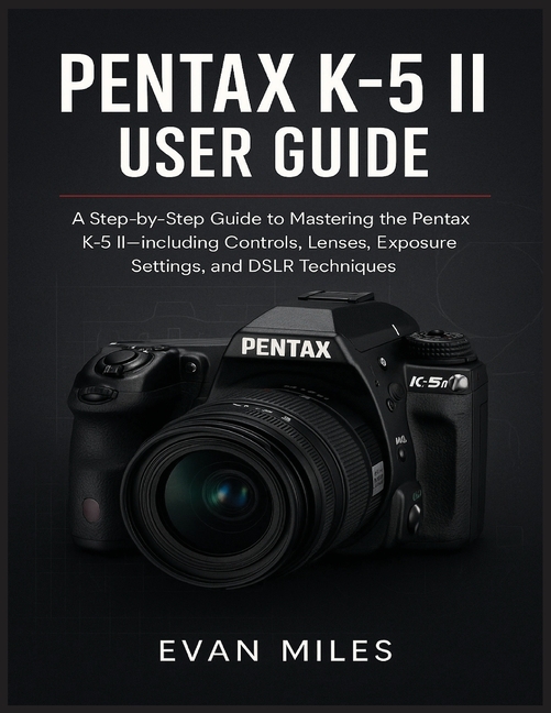 Pentax K-5 II User Guide: A Step by Step Guide to Mastering the Pentax K-52 Including Controls Lense