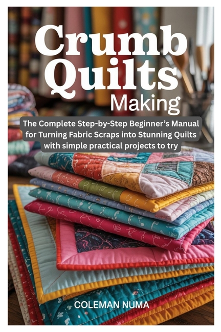 Crumb Quilts Making: The Complete Step-by-Step Beginner's Manual for Turning Fabric Scraps into Stun