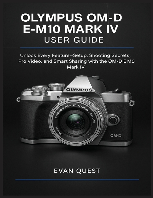Olympus Om-D E-M10 Mark IV User Guide: Unlock Every Feature-Setup, Shooting Secrets, Pro Video, and 