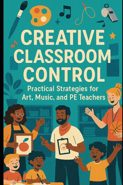 Creative Classroom Control: Practical Strategies for Art, Music, and PE Teachers: Engaging, Effectiv