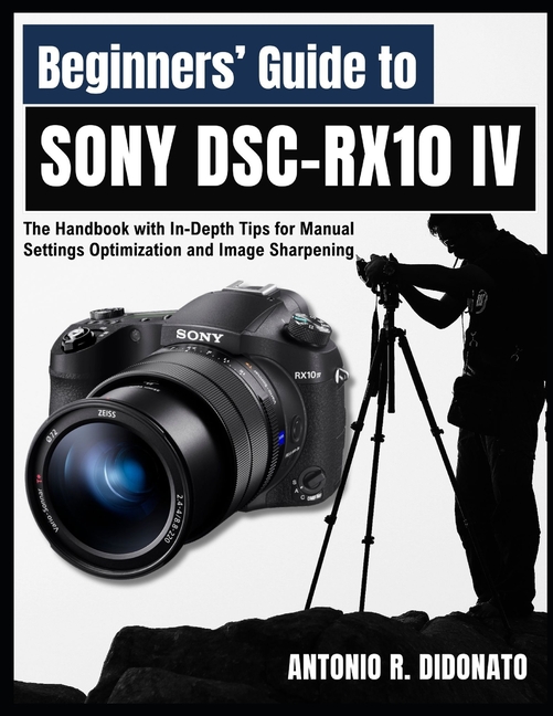 Beginners' Guide to Sony DSC-RX10 IV: The Handbook with In-Depth Tips for Manual Settings Optimizati