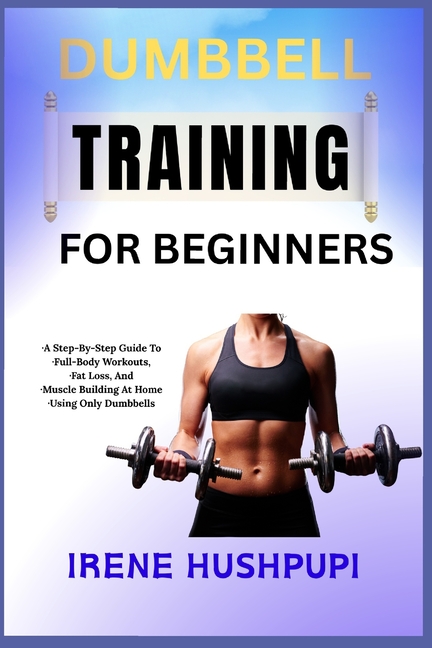 Dumbbell Training for Beginners: -A Step-By-Step Guide To -Full-Body Workouts, -Fat Loss, And -Muscl
