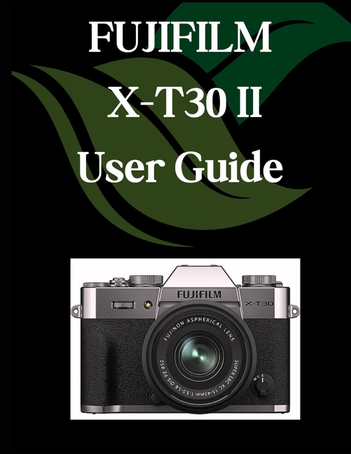 FUJIFILM X-T30 II User Guide: A Comprehensive and Detailed Manual for Photographers and Creatives fo