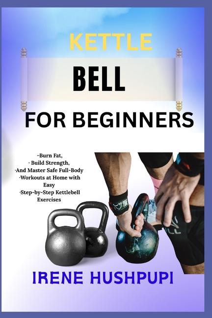 Kettle Bell for Beginners: -Burn Fat, -Build Strength, -And Master Safe Full-Body -Workouts at Home 