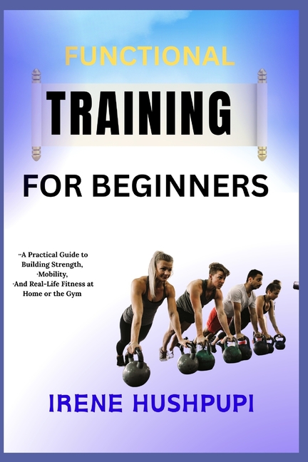 Functional Training for Beginners: -A Practical Guide to Building Strength, -Mobility, -And Real-Lif