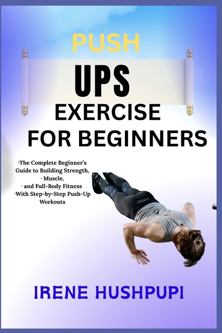 Pushups Exercise for Beginners: -The Complete Beginner's Guide to Building Strength, -Muscle, -and F
