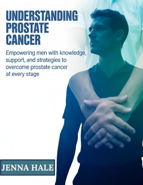 Understanding Prostate Cancer: Empowering Men with Knowledge, Support, and Strategies to Overcome Pr