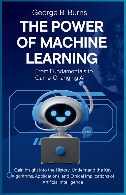 Power of Machine Learning: From Fundamentals to Game-Changing AI: Gain insight into the History, Und