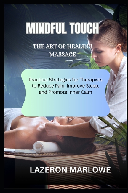 Mindful Touch the Art of Healing Massage: Practical Strategies for Therapists to Reduce Pain, Improv