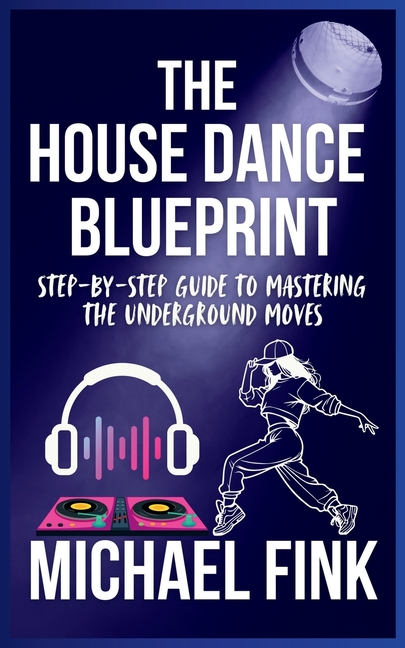 House Dance Blueprint: Step-by-Step Guide to Mastering the Underground Moves: A Complete Guide to Pe