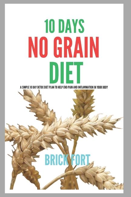 10 Days No Grain Diet: A Simple 10 Day Detox Diet Plan To Help End Pain And Inflammation In Your Bod