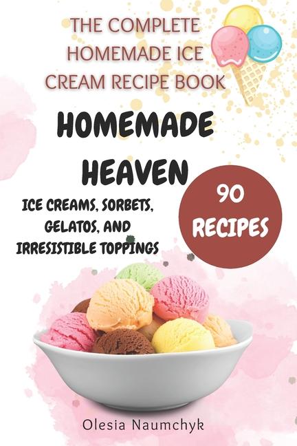 Homemade Heaven: Ice Creams, Sorbets, Gelatos, and Irresistible Toppings: The Complete Homemade Ice 