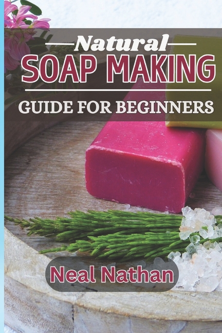 Natural Soap Making Guide for Beginners: Your Ultimate Guide to Crafting Beautiful, Nourishing and C