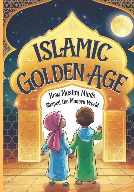 Islamic Golden Age: How Muslim Minds Shaped the Modern World A Guide For Young Muslim Kids Ages 8+