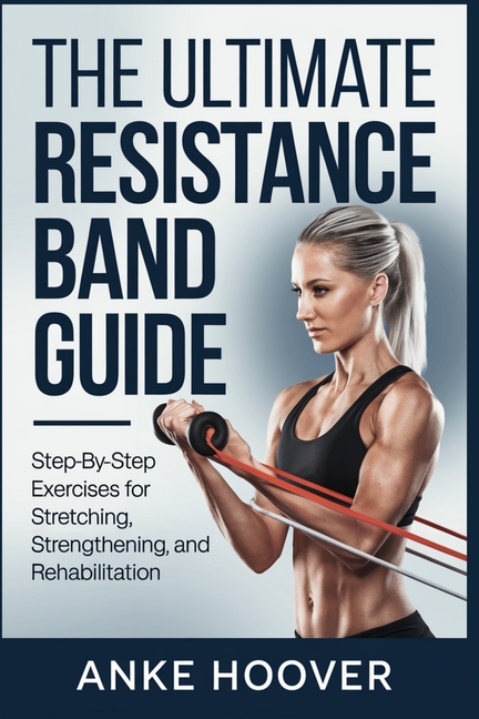 Ultimate Resistance Band Guide: Step-by-Step Exercises for Stretching, Strengthening, and Rehabilita
