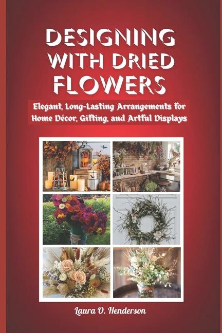 Designing with Dried Flowers: Elegant, Long-Lasting Arrangements for Home Décor, Gifting, and Artful
