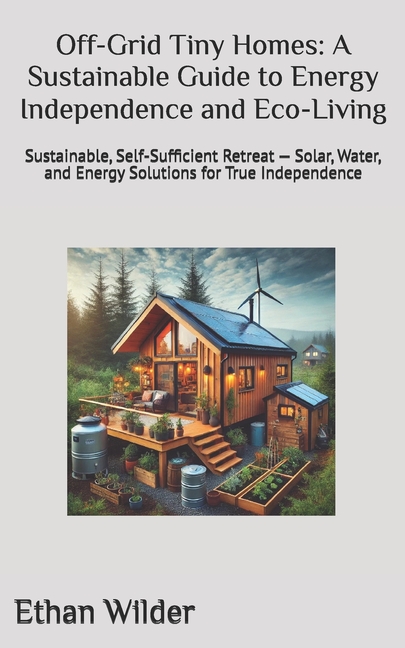 Off-Grid Tiny Homes: A Sustainable Guide to Energy Independence and Eco-Living: Sustainable, Self-Su