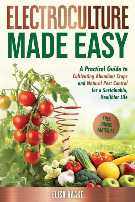 Electroculture Made Easy: A Practical Guide to Cultivating Abundant Crops and Natural Pest Control f