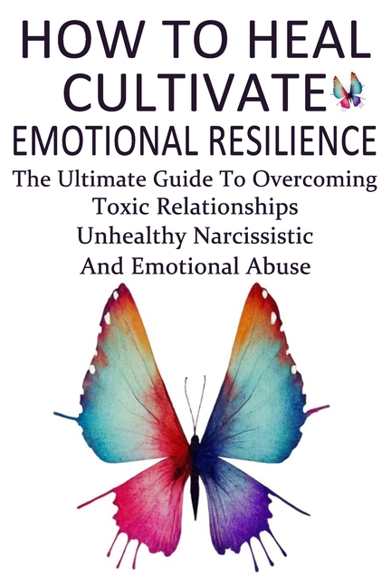 How To Heal, Cultivate Emotional Resilience: The Ultimate Guide To Overcoming Toxic Relationships, U