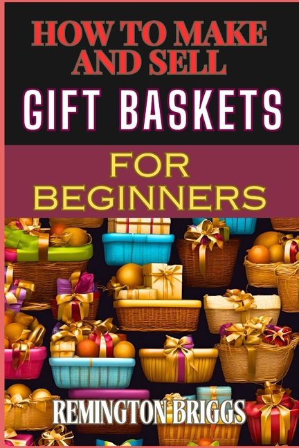 How to Make and Sell Gift Baskets for Beginners: Step-By-Step Guide To Designing, Assembling, And Ma