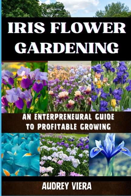 Iris Flower Gardening: AN ENTERPRENEURAL GUIDE TO PROFITABLE GROWING: Maximizing Bloom and Profit: S