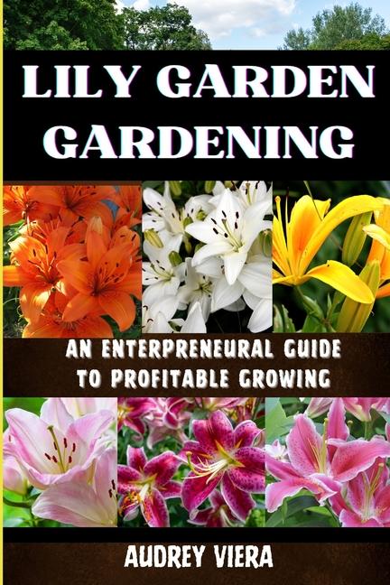 Lily Garden Gardening: AN ENTERPRENEURAL GUIDE TO PROFITABLE GROWING: Unlocking the Secrets to Thriv