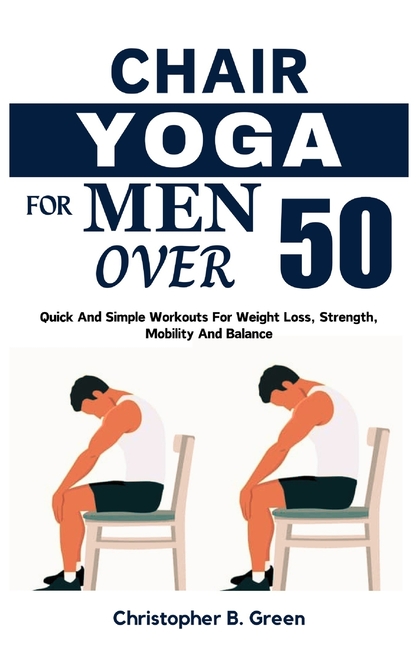 Chair Yoga for Men Over 50: Quick And Simple Workouts For Weight Loss, Strength, Mobility And Balanc