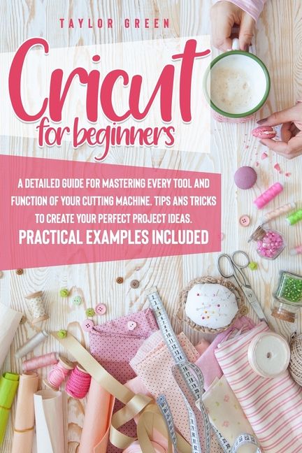 Cricut for Beginners: A Detailed Guide for Mastering Every Tool and Function of Your Cutting Machine