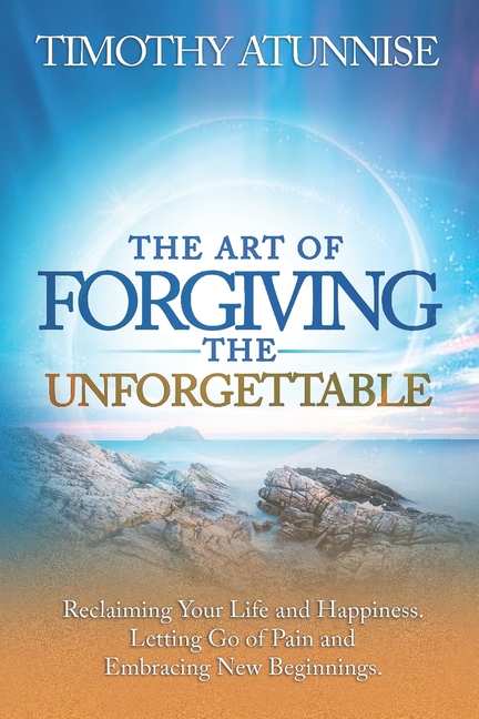 Art of Forgiving the Unforgettable: Reclaiming Your Life and Happiness. Letting Go of Pain and Embra