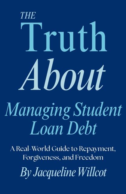Truth About Managing Student Loan Debt: A Real-World Guide to Repayment, Forgiveness, and Freedom