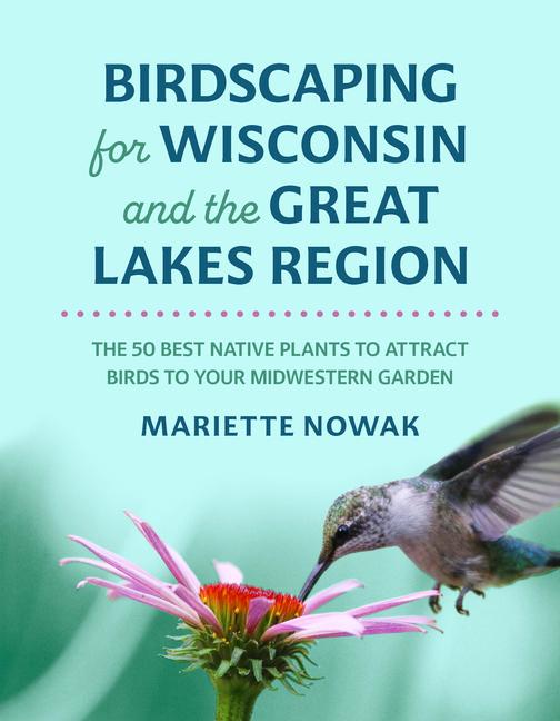 Birdscaping for Wisconsin and the Great Lakes Region: The 50 Best Native Plants to Attract Birds to 