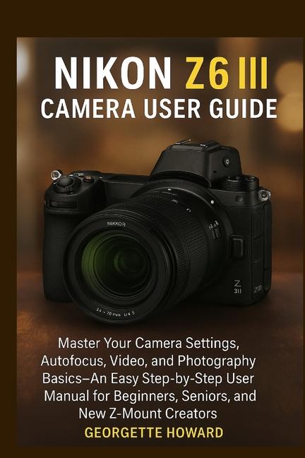 Nikon Z6 III Camera User Guide: Master Your Camera Settings, Autofocus, Video, and Photography Basic